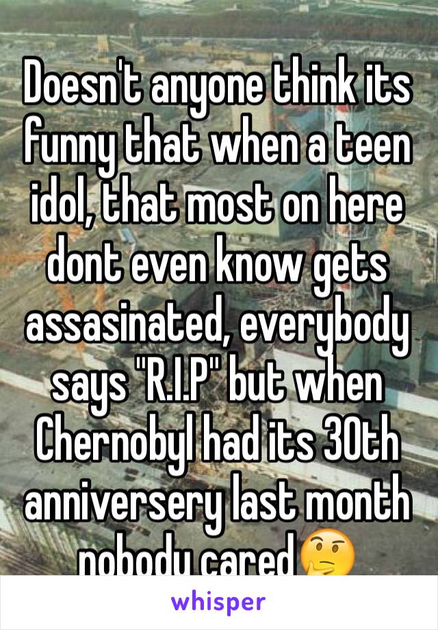 Doesn't anyone think its funny that when a teen idol, that most on here dont even know gets assasinated, everybody says "R.I.P" but when Chernobyl had its 30th anniversery last month nobody cared🤔