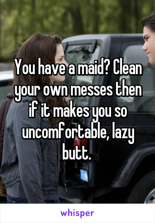 You have a maid? Clean your own messes then if it makes you so uncomfortable, lazy butt. 