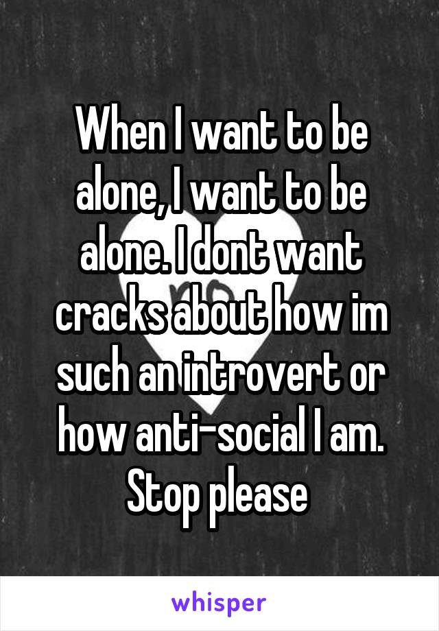 When I want to be alone, I want to be alone. I dont want cracks about how im such an introvert or how anti-social I am. Stop please 
