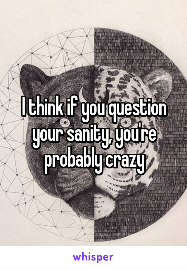 I think if you question your sanity, you're probably crazy