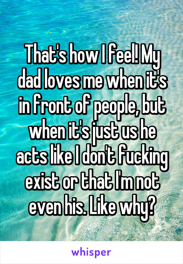 That's how I feel! My dad loves me when it's in front of people, but when it's just us he acts like I don't fucking exist or that I'm not even his. Like why?