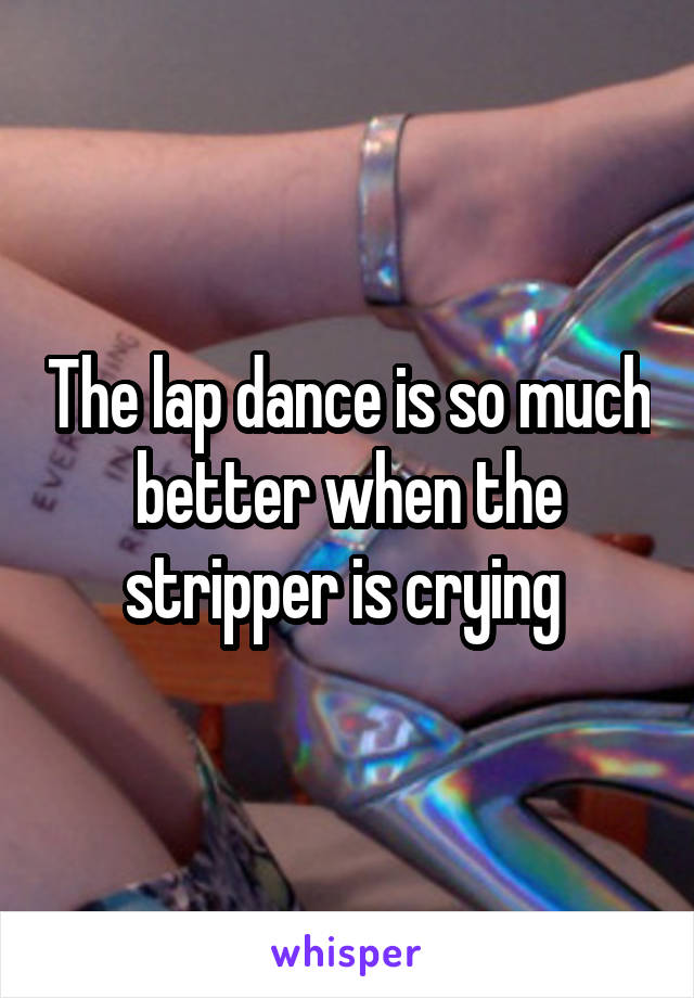 The lap dance is so much better when the stripper is crying 