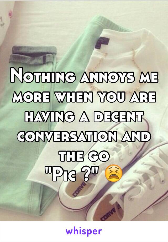 Nothing annoys me more when you are having a decent conversation and the go 
"Pic ?" 😫