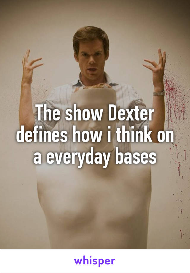 The show Dexter defines how i think on a everyday bases