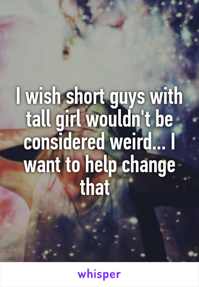 I wish short guys with tall girl wouldn't be considered weird... I want to help change that  