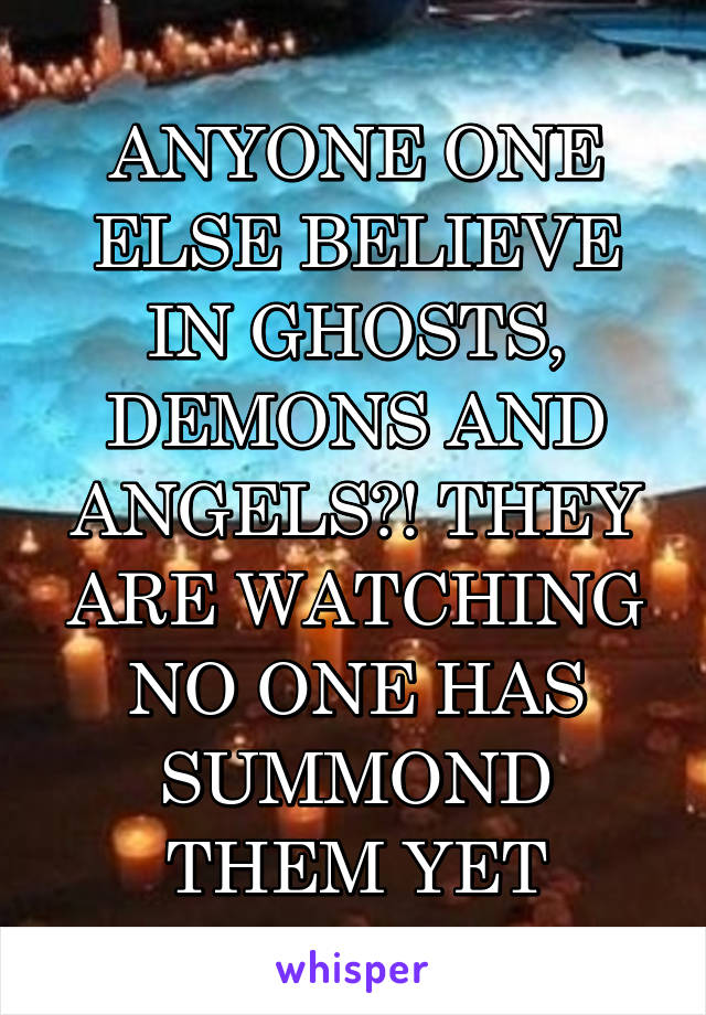 ANYONE ONE ELSE BELIEVE IN GHOSTS, DEMONS AND ANGELS?! THEY ARE WATCHING NO ONE HAS SUMMOND THEM YET