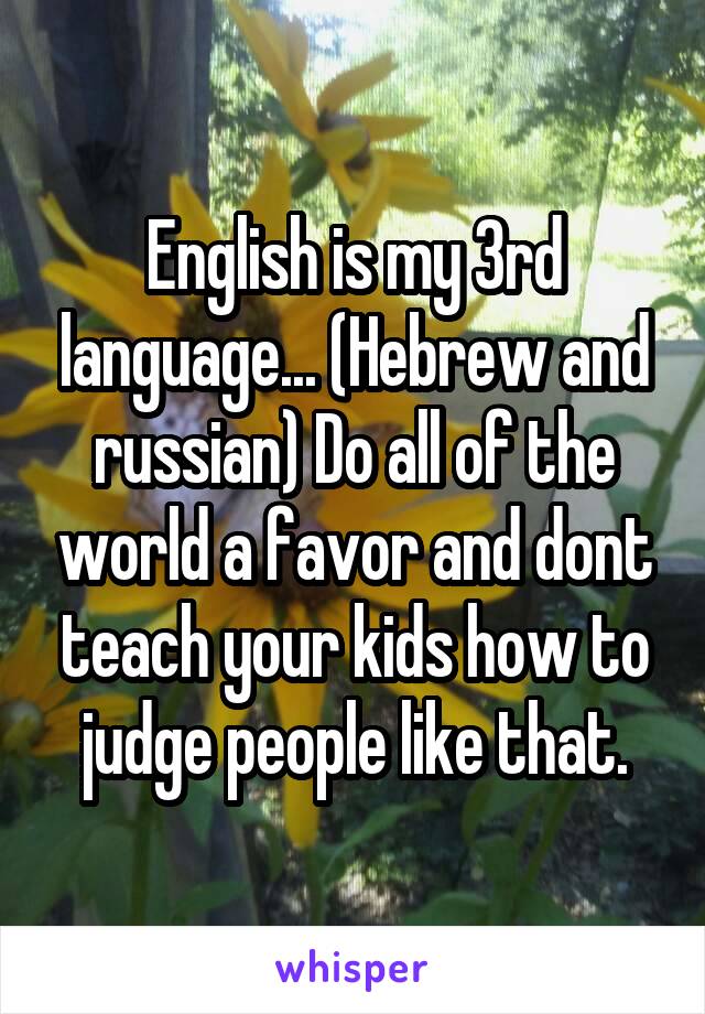 English is my 3rd language... (Hebrew and russian) Do all of the world a favor and dont teach your kids how to judge people like that.