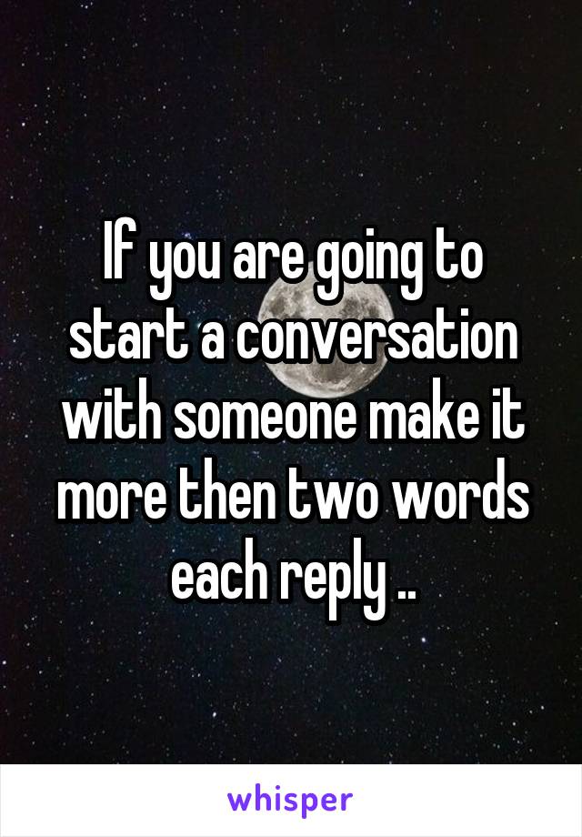 If you are going to start a conversation with someone make it more then two words each reply ..