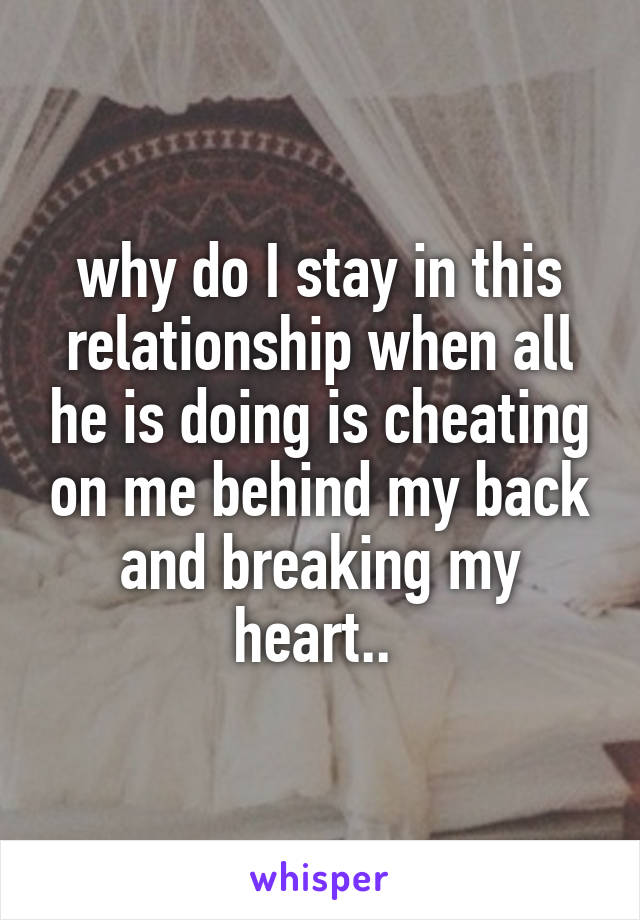 why do I stay in this relationship when all he is doing is cheating on me behind my back and breaking my heart.. 