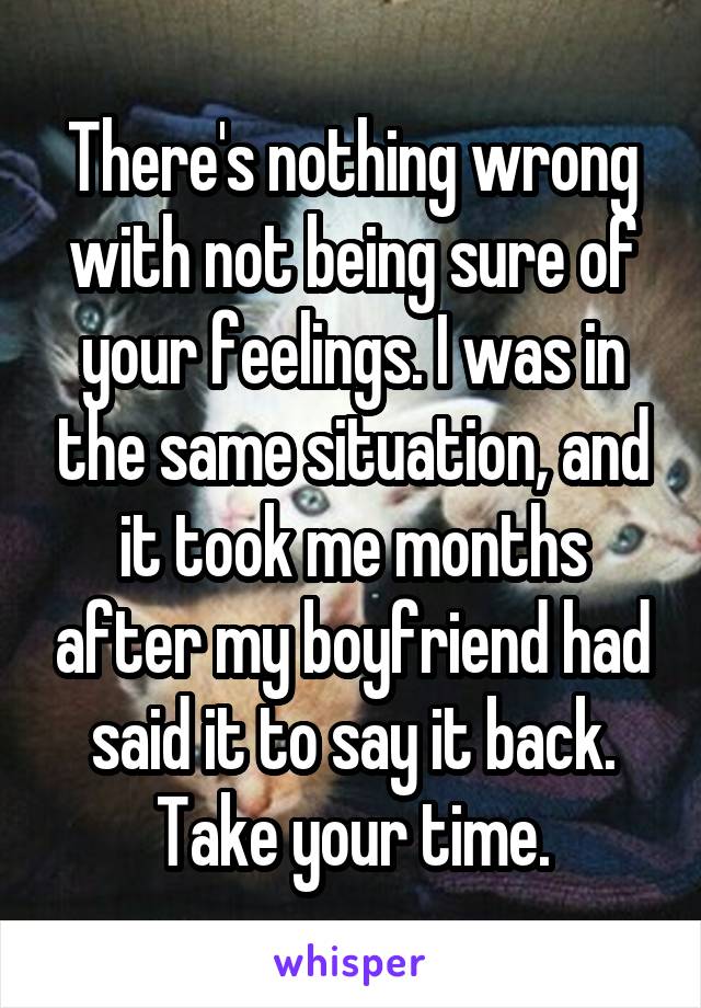 There's nothing wrong with not being sure of your feelings. I was in the same situation, and it took me months after my boyfriend had said it to say it back. Take your time.