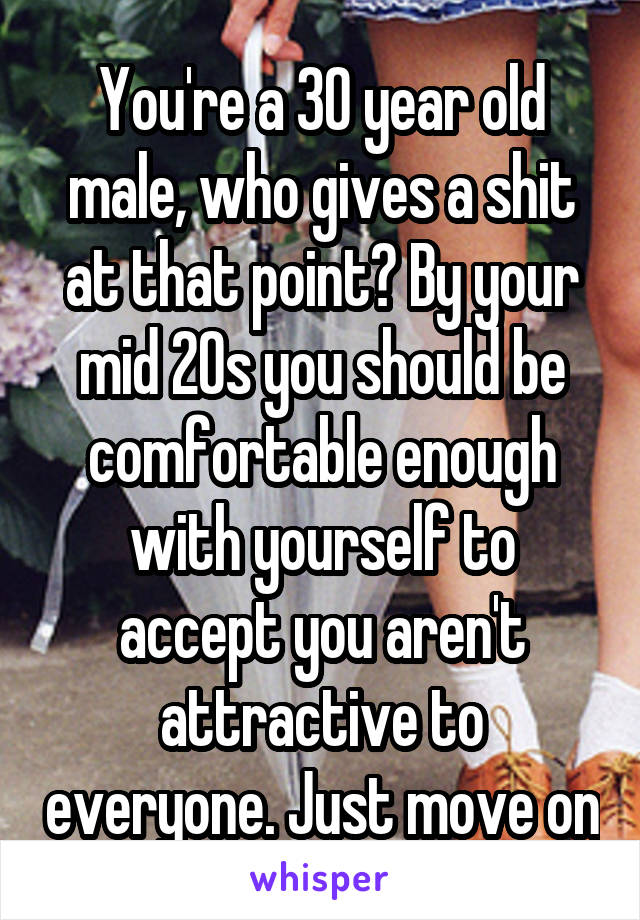 You're a 30 year old male, who gives a shit at that point? By your mid 20s you should be comfortable enough with yourself to accept you aren't attractive to everyone. Just move on