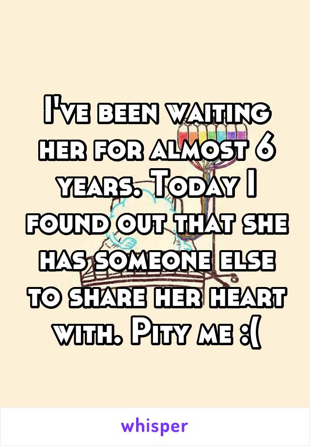 I've been waiting her for almost 6 years. Today I found out that she has someone else to share her heart with. Pity me :(