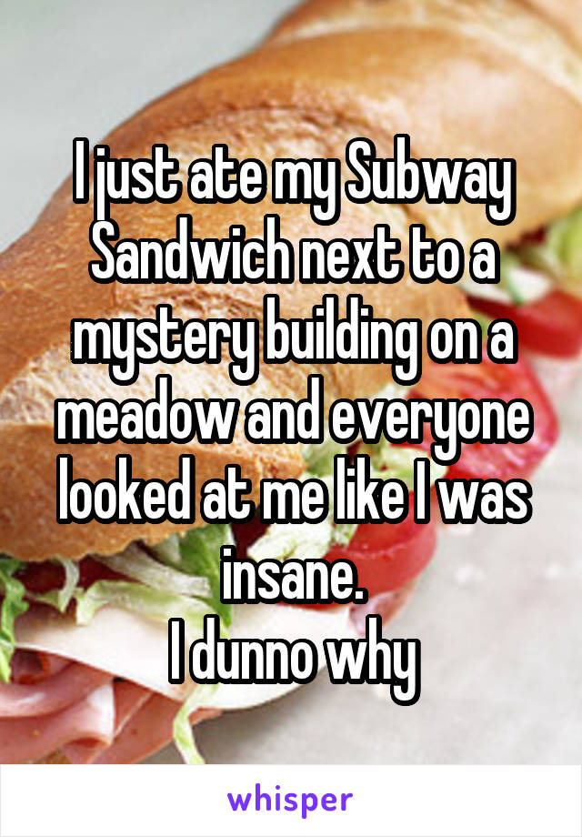 I just ate my Subway Sandwich next to a mystery building on a meadow and everyone looked at me like I was insane.
I dunno why