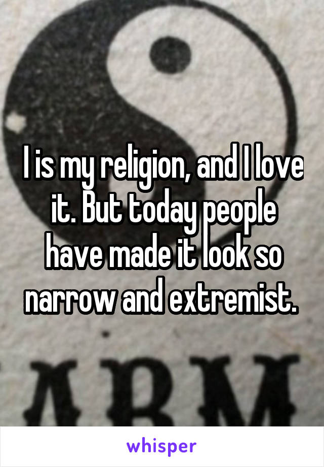 I is my religion, and I love it. But today people have made it look so narrow and extremist. 