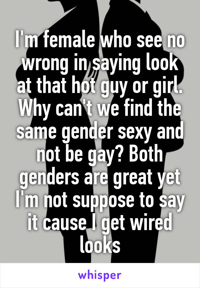 I'm female who see no wrong in saying look at that hot guy or girl. Why can't we find the same gender sexy and not be gay? Both genders are great yet I'm not suppose to say it cause I get wired looks