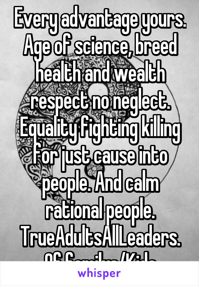 Every advantage yours. Age of science, breed health and wealth respect no neglect. Equality fighting killing for just cause into people. And calm rational people. TrueAdultsAllLeaders. Of familys/Kids