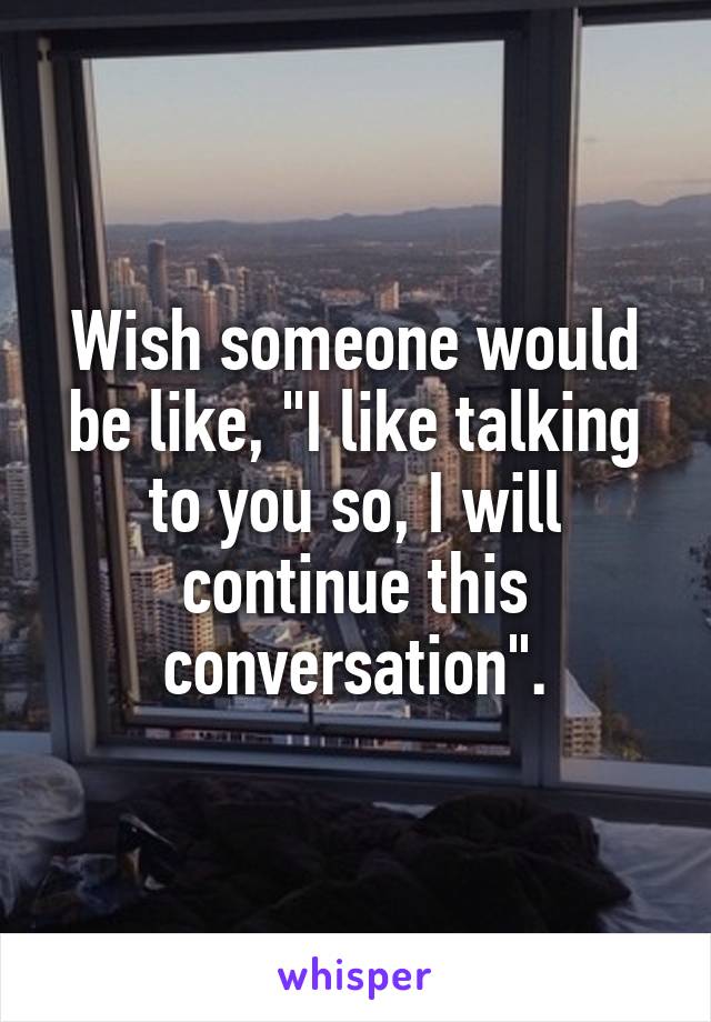 Wish someone would be like, "I like talking to you so, I will continue this conversation".
