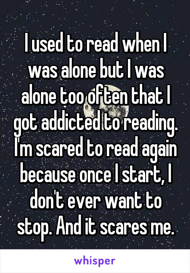 I used to read when I was alone but I was alone too often that I got addicted to reading. I'm scared to read again because once I start, I don't ever want to stop. And it scares me.