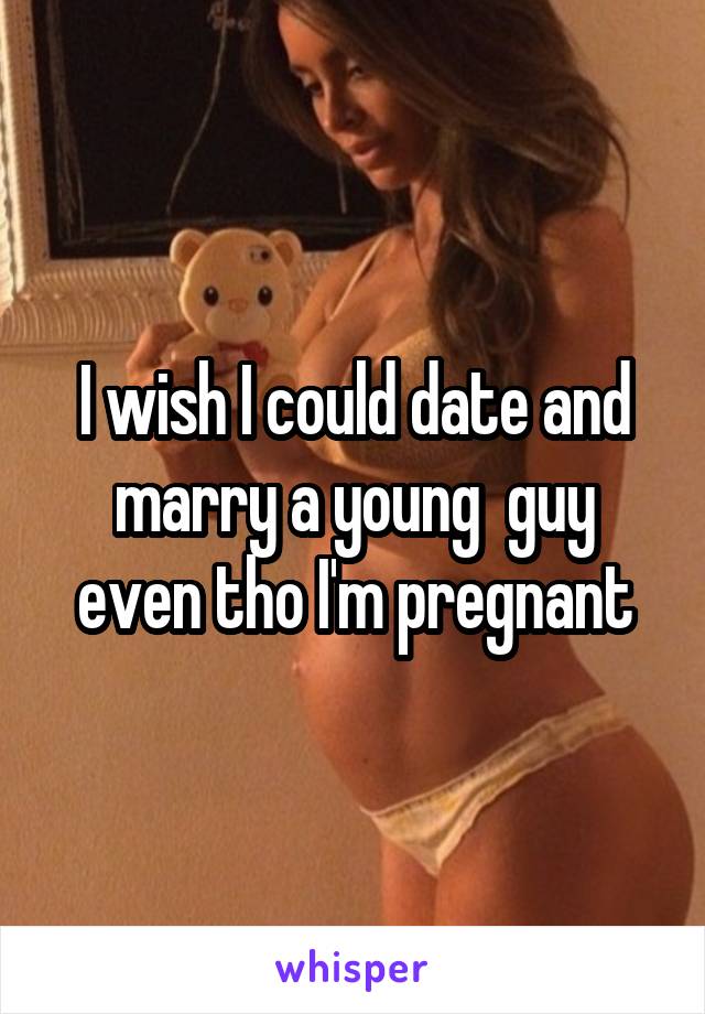 I wish I could date and marry a young  guy even tho I'm pregnant