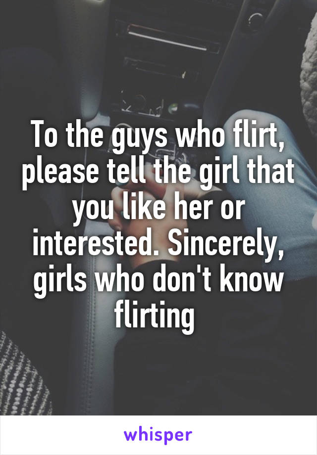 To the guys who flirt, please tell the girl that you like her or interested. Sincerely, girls who don't know flirting 