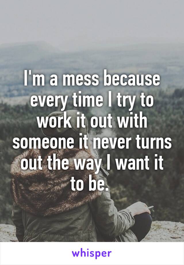 I'm a mess because every time I try to work it out with someone it never turns out the way I want it to be. 