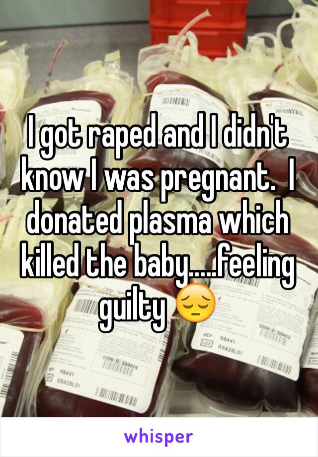I got raped and I didn't know I was pregnant.  I donated plasma which killed the baby.....feeling guilty 😔