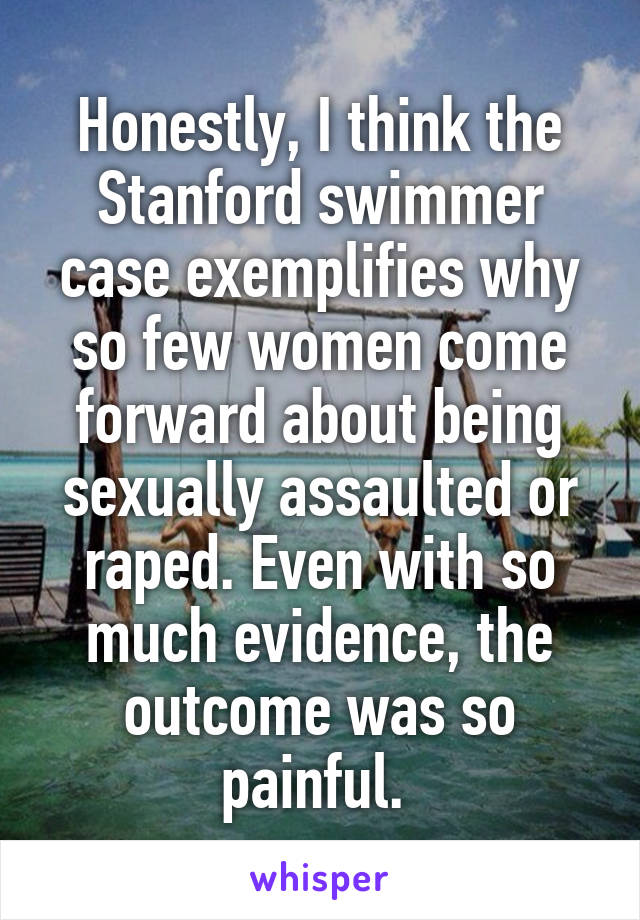 Honestly, I think the Stanford swimmer case exemplifies why so few women come forward about being sexually assaulted or raped. Even with so much evidence, the outcome was so painful. 