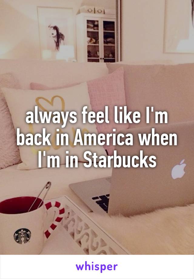 always feel like I'm back in America when I'm in Starbucks
