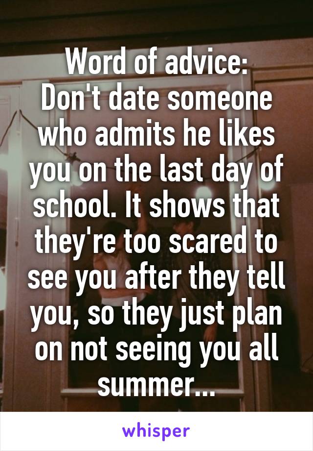 Word of advice:
Don't date someone who admits he likes you on the last day of school. It shows that they're too scared to see you after they tell you, so they just plan on not seeing you all summer...