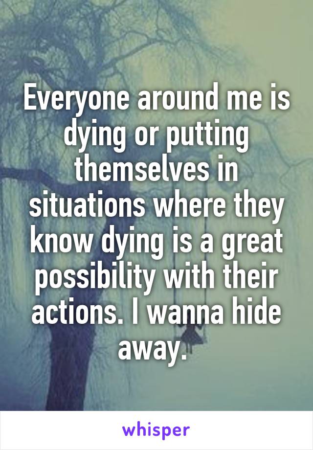 Everyone around me is dying or putting themselves in situations where they know dying is a great possibility with their actions. I wanna hide away. 