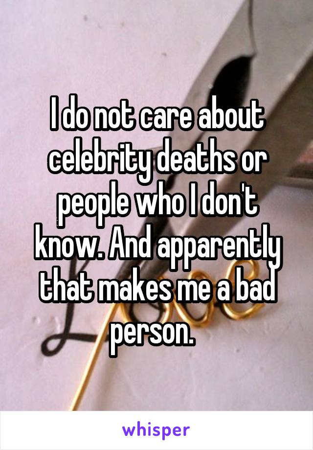 I do not care about celebrity deaths or people who I don't know. And apparently that makes me a bad person.  