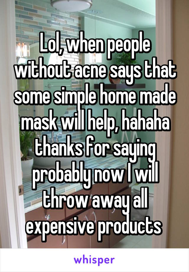 Lol, when people without acne says that some simple home made mask will help, hahaha thanks for saying probably now I will throw away all expensive products 