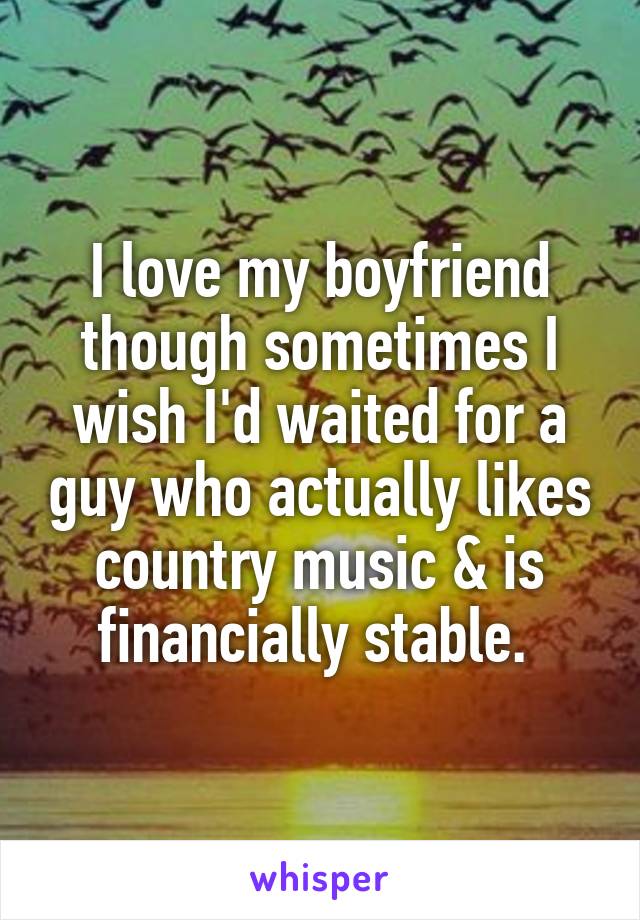 I love my boyfriend though sometimes I wish I'd waited for a guy who actually likes country music & is financially stable. 