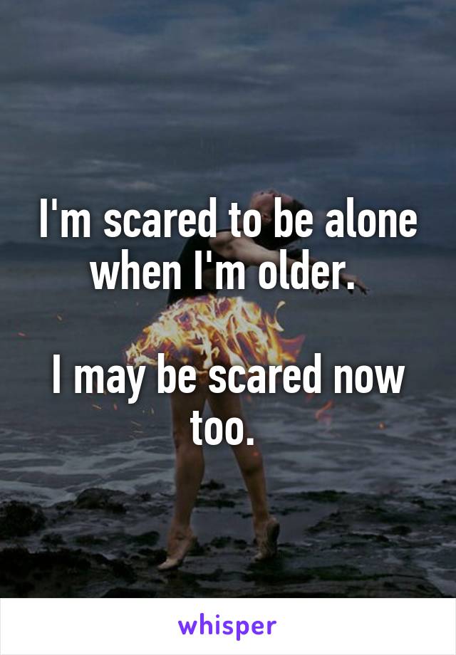 I'm scared to be alone when I'm older. 

I may be scared now too. 