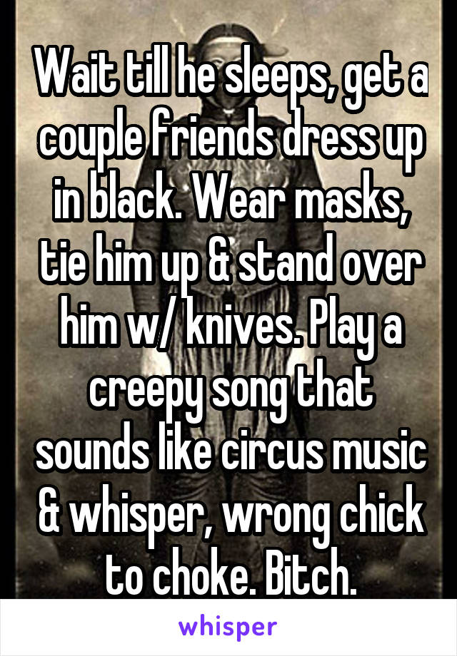 Wait till he sleeps, get a couple friends dress up in black. Wear masks, tie him up & stand over him w/ knives. Play a creepy song that sounds like circus music & whisper, wrong chick to choke. Bitch.