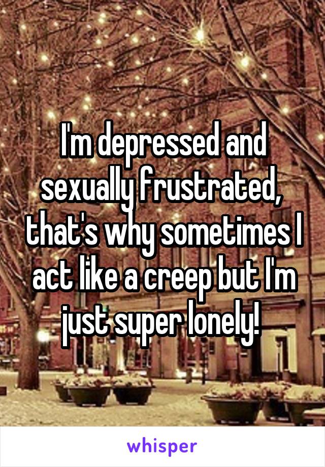 I'm depressed and sexually frustrated,  that's why sometimes I act like a creep but I'm just super lonely! 