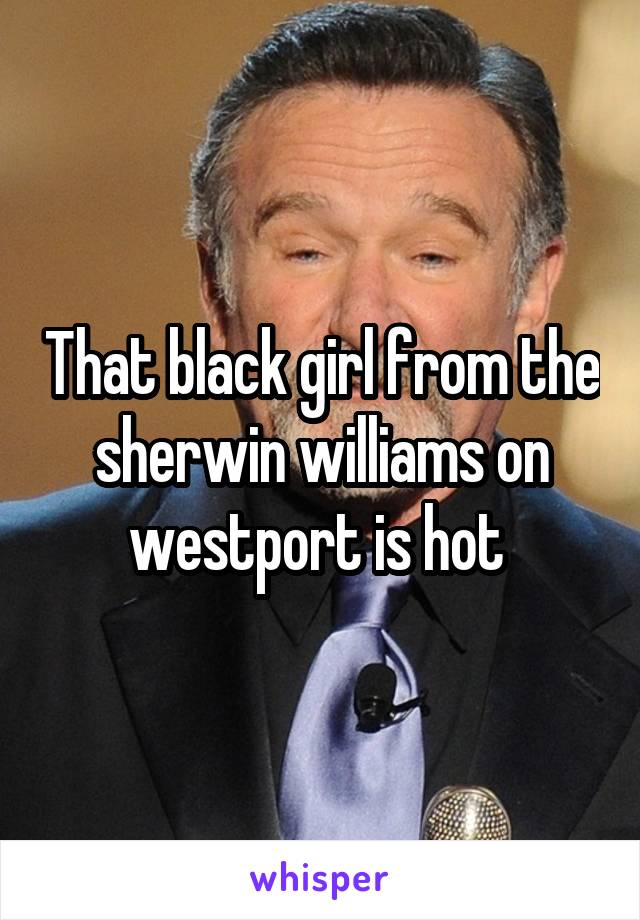 That black girl from the sherwin williams on westport is hot 