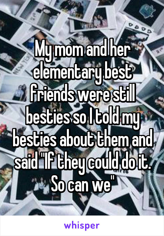 My mom and her elementary best friends were still besties so I told my besties about them and said "If they could do it. So can we"