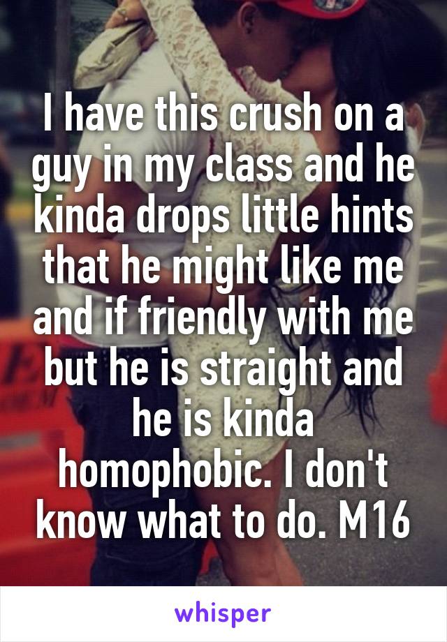 I have this crush on a guy in my class and he kinda drops little hints that he might like me and if friendly with me but he is straight and he is kinda homophobic. I don't know what to do. M16