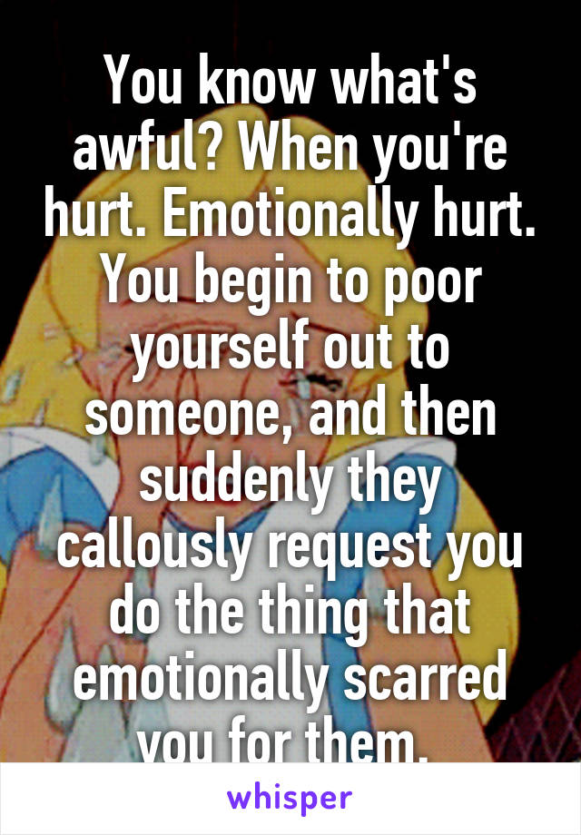 You know what's awful? When you're hurt. Emotionally hurt. You begin to poor yourself out to someone, and then suddenly they callously request you do the thing that emotionally scarred you for them. 