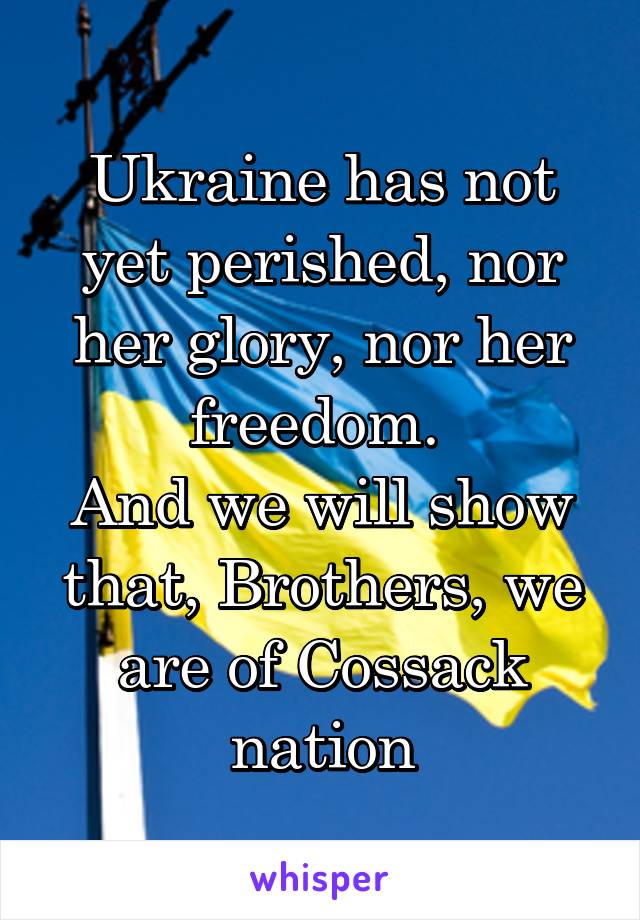 Ukraine has not yet perished, nor her glory, nor her freedom. 
And we will show that, Brothers, we are of Cossack nation