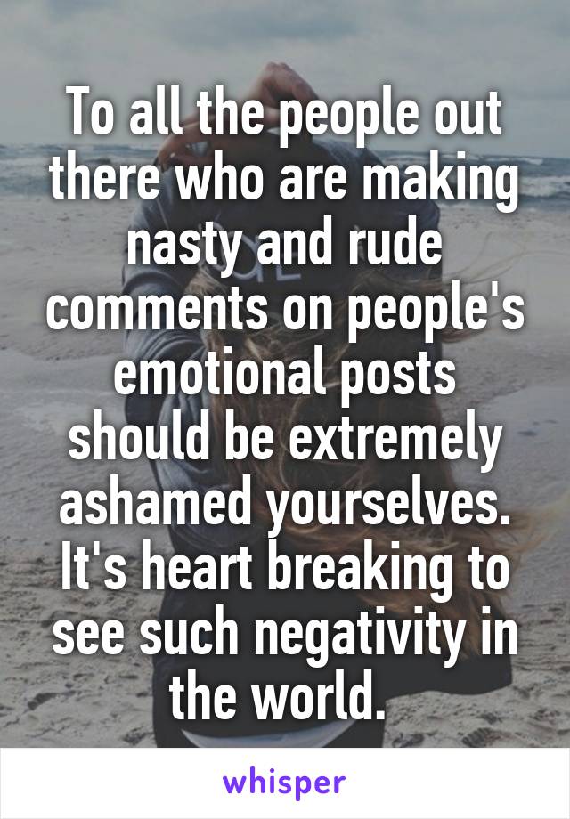 To all the people out there who are making nasty and rude comments on people's emotional posts should be extremely ashamed yourselves. It's heart breaking to see such negativity in the world. 