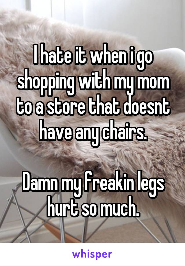 I hate it when i go shopping with my mom to a store that doesnt have any chairs.

Damn my freakin legs hurt so much.