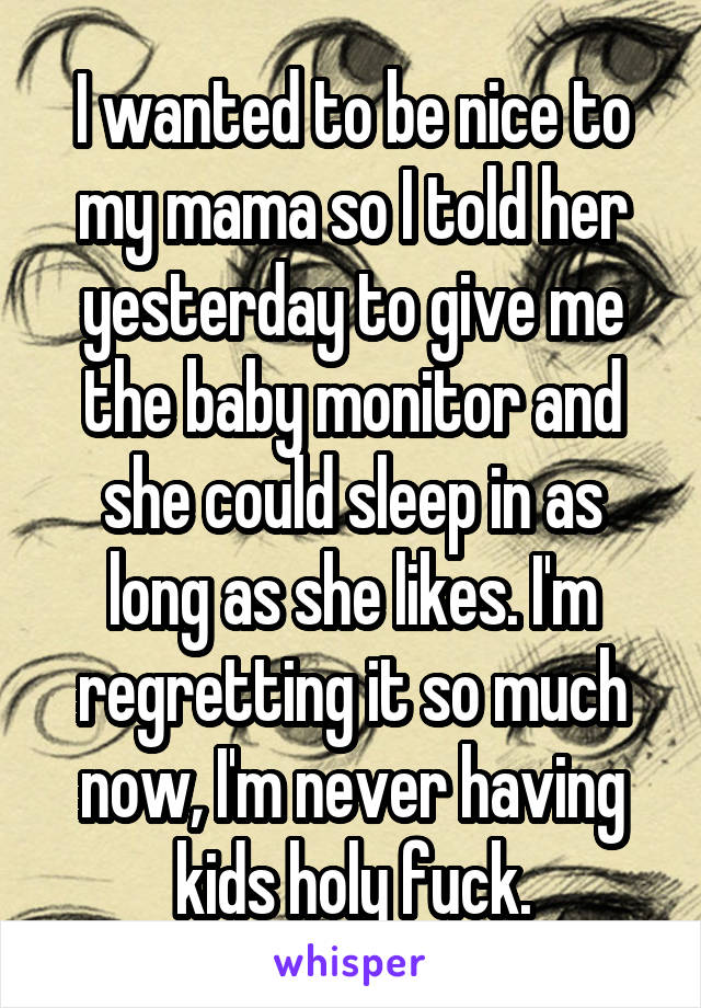 I wanted to be nice to my mama so I told her yesterday to give me the baby monitor and she could sleep in as long as she likes. I'm regretting it so much now, I'm never having kids holy fuck.