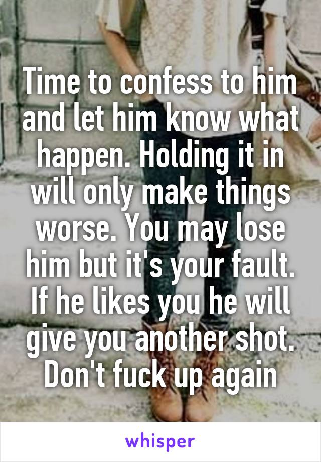 Time to confess to him and let him know what happen. Holding it in will only make things worse. You may lose him but it's your fault. If he likes you he will give you another shot. Don't fuck up again