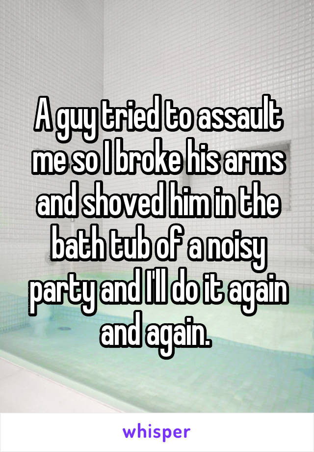 A guy tried to assault me so I broke his arms and shoved him in the bath tub of a noisy party and I'll do it again and again. 