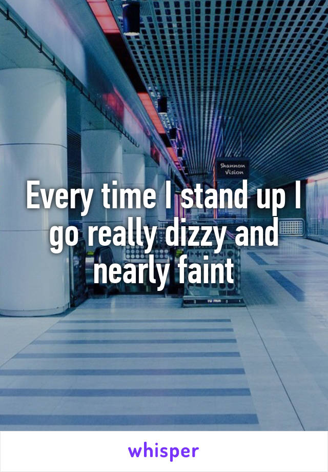 Every time I stand up I go really dizzy and nearly faint