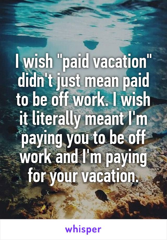 I wish "paid vacation" didn't just mean paid to be off work. I wish it literally meant I'm paying you to be off work and I'm paying for your vacation.