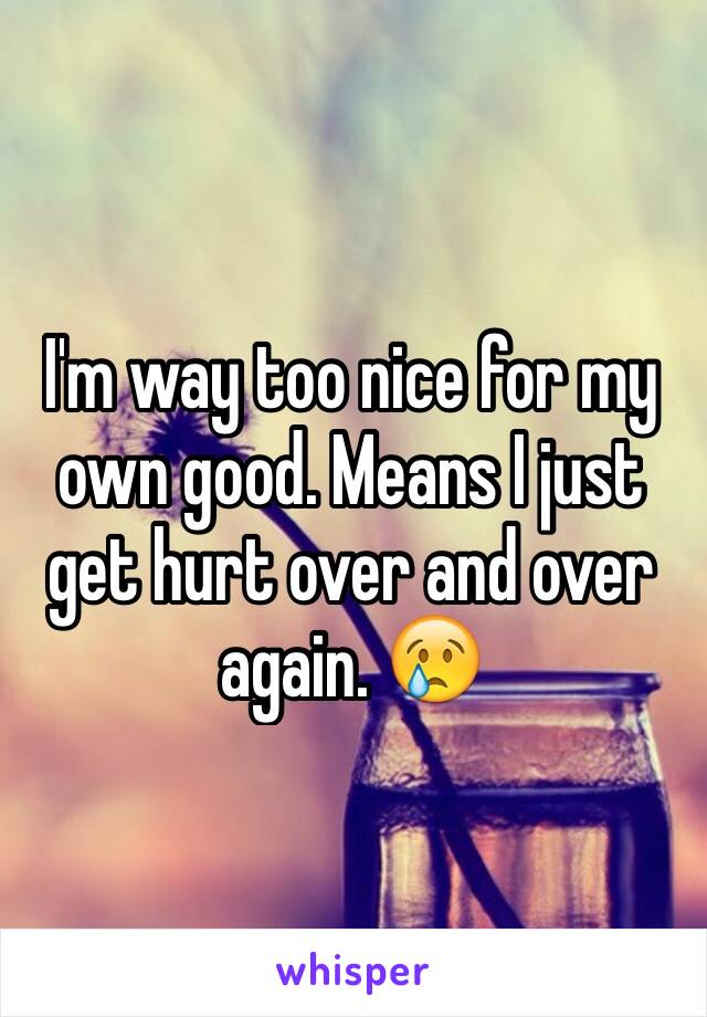 I'm way too nice for my own good. Means I just get hurt over and over again. 😢