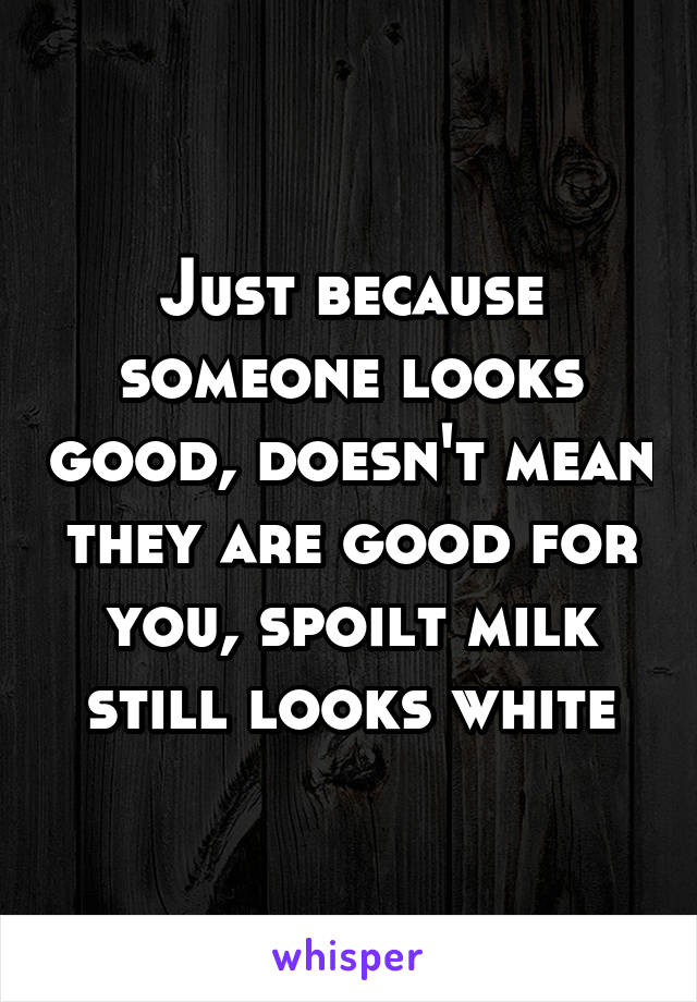 Just because someone looks good, doesn't mean they are good for you, spoilt milk still looks white